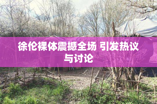 徐伦裸体震撼全场 引发热议与讨论