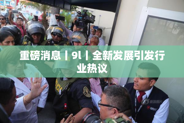 重磅消息丨9l丨全新发展引发行业热议