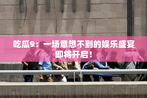 吃瓜9：一场意想不到的娱乐盛宴即将开启！