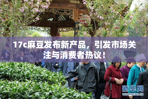 17c麻豆发布新产品，引发市场关注与消费者热议！