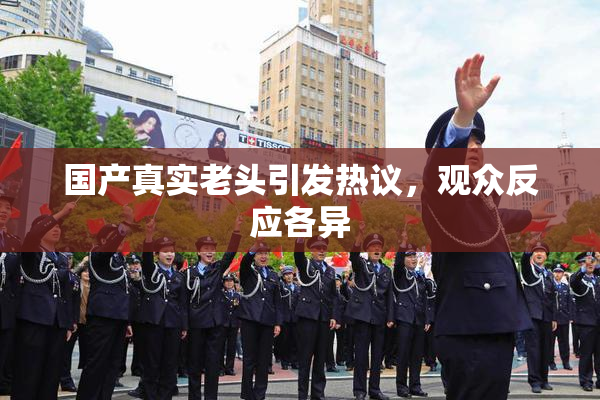 国产真实老头引发热议，观众反应各异