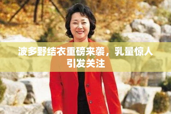 波多野结衣重磅来袭，乳量惊人引发关注