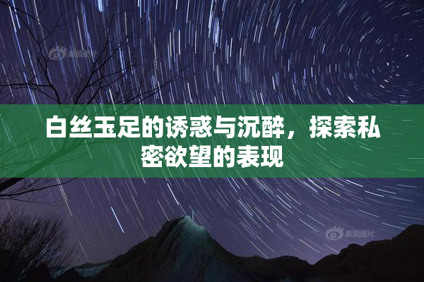 白丝玉足的诱惑与沉醉，探索私密欲望的表现