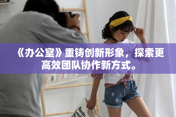 《办公室》重铸创新形象，探索更高效团队协作新方式。