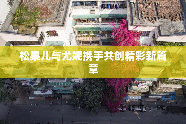 松果儿与尤妮携手共创精彩新篇章