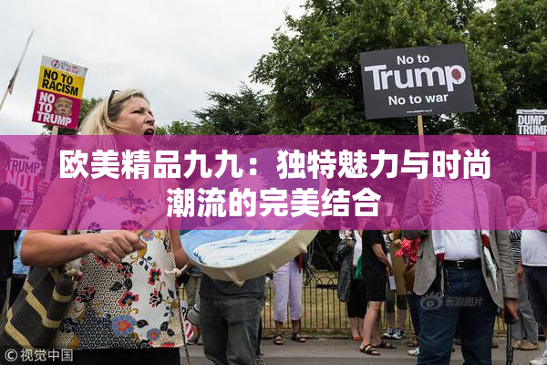 欧美精品九九：独特魅力与时尚潮流的完美结合