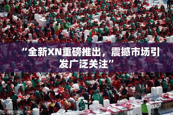 “全新XN重磅推出，震撼市场引发广泛关注”