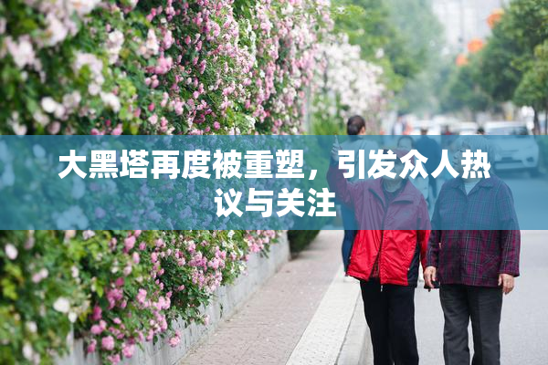 大黑塔再度被重塑，引发众人热议与关注