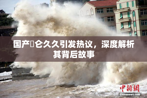 国产婬仑久久引发热议，深度解析其背后故事