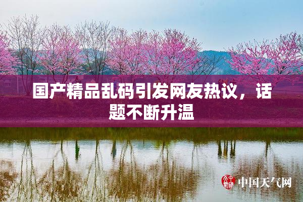 国产精品乱码引发网友热议，话题不断升温