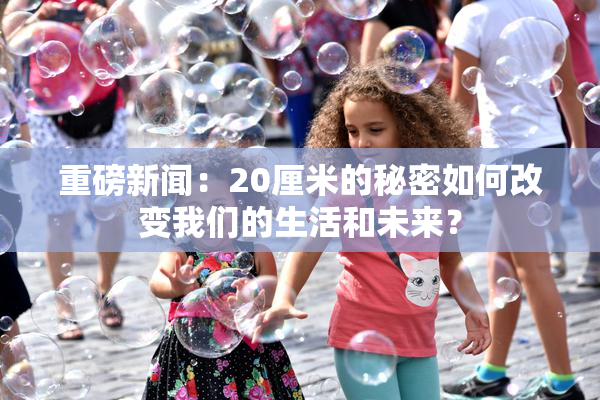 重磅新闻：20厘米的秘密如何改变我们的生活和未来？