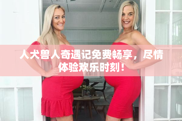 人犬兽人奇遇记免费畅享，尽情体验欢乐时刻！