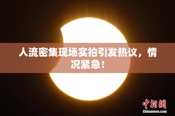 人流密集现场实拍引发热议，情况紧急！