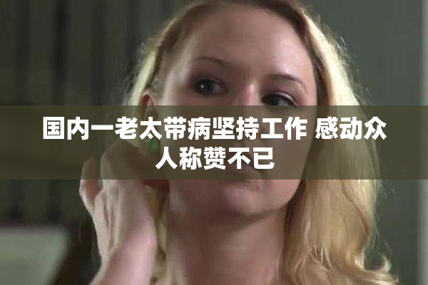 国内一老太带病坚持工作 感动众人称赞不已