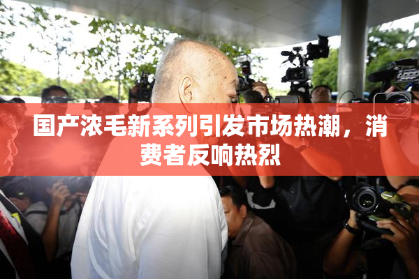 国产浓毛新系列引发市场热潮，消费者反响热烈