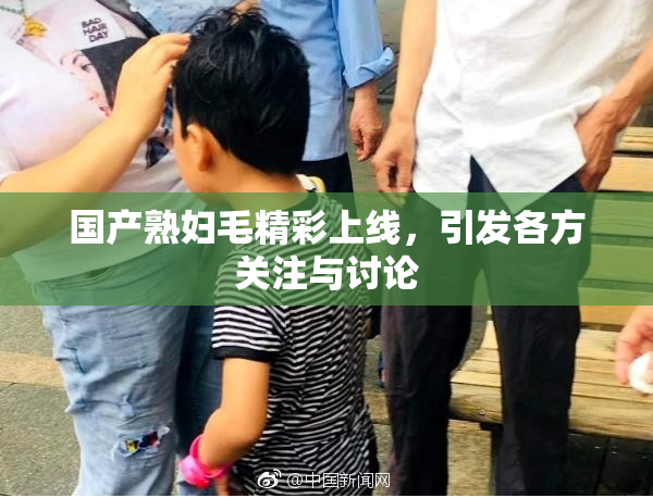 国产熟妇毛精彩上线，引发各方关注与讨论