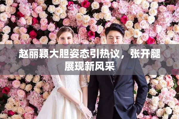 赵丽颖大胆姿态引热议，张开腿展现新风采