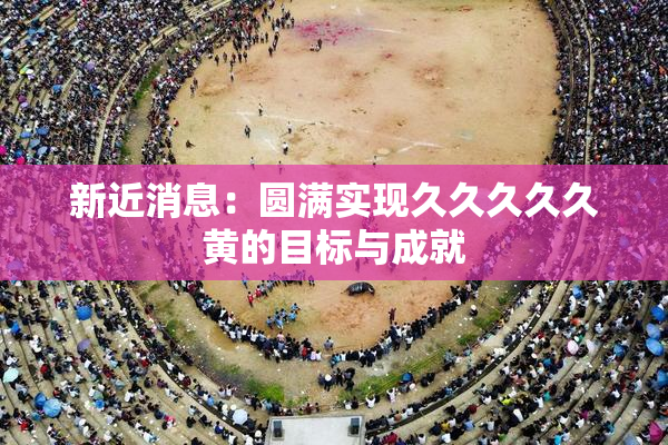 新近消息：圆满实现久久久久久黄的目标与成就