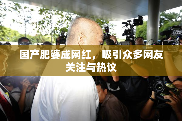 国产肥婆成网红，吸引众多网友关注与热议