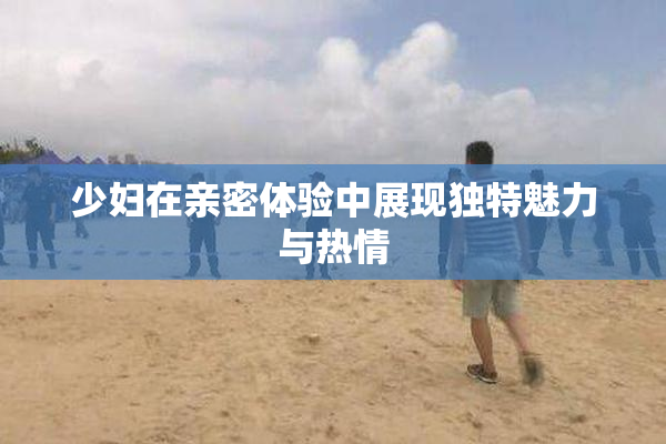 少妇在亲密体验中展现独特魅力与热情