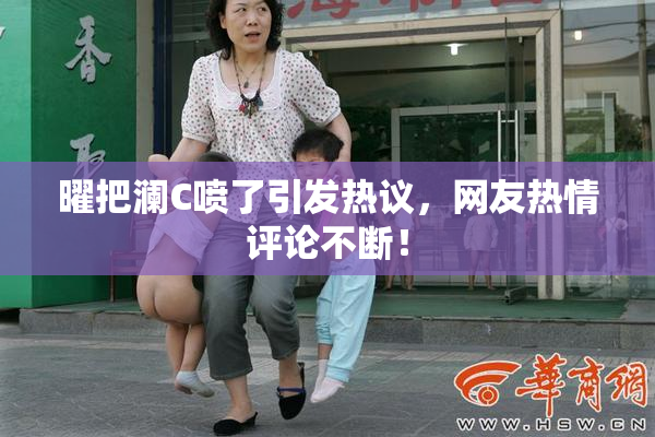 曜把澜C喷了引发热议，网友热情评论不断！