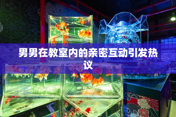 男男在教室内的亲密互动引发热议