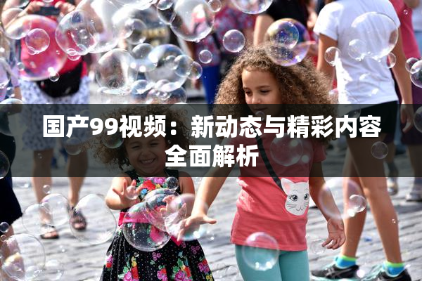国产99视频：新动态与精彩内容全面解析