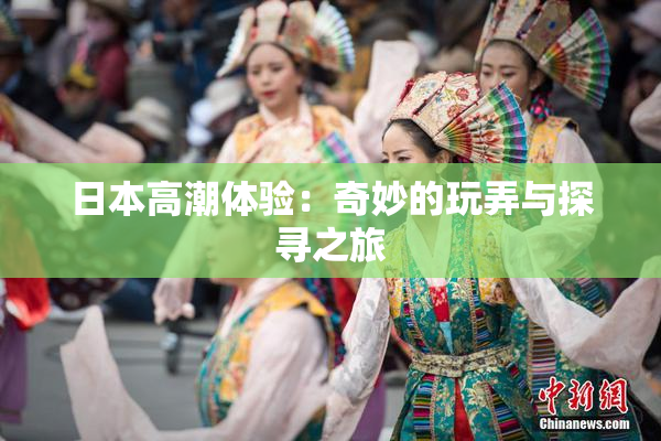 日本高潮体验：奇妙的玩弄与探寻之旅