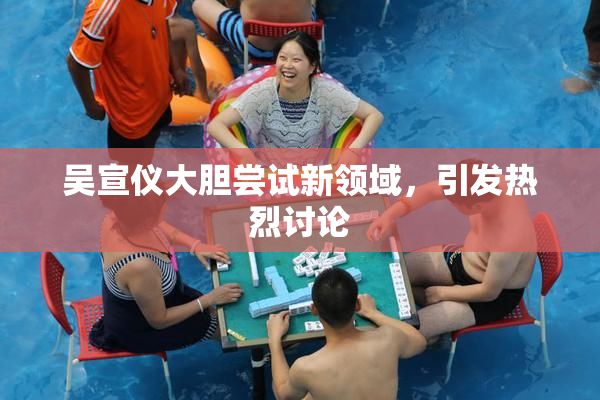 吴宣仪大胆尝试新领域，引发热烈讨论