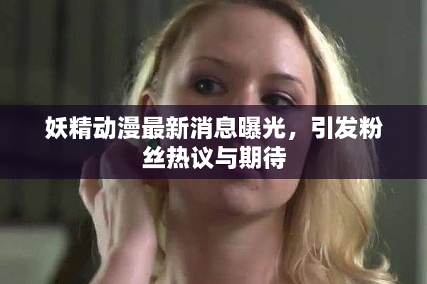 妖精动漫最新消息曝光，引发粉丝热议与期待