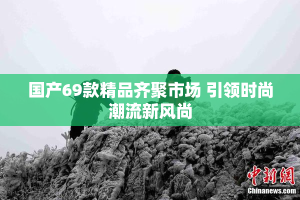 国产69款精品齐聚市场 引领时尚潮流新风尚