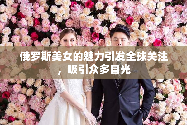 俄罗斯美女的魅力引发全球关注，吸引众多目光