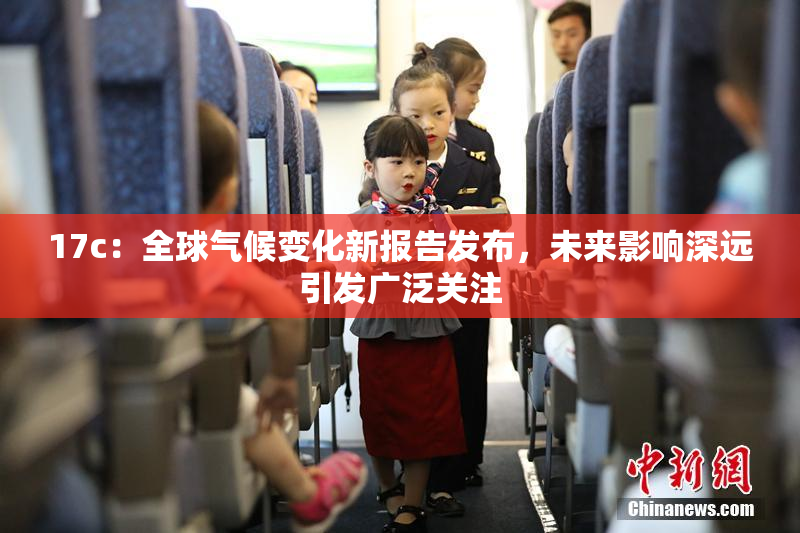 17c：全球气候变化新报告发布，未来影响深远引发广泛关注