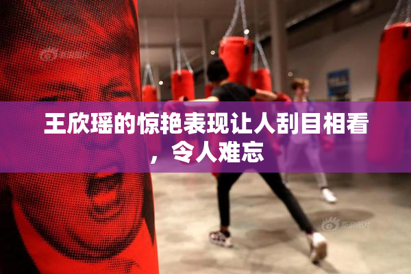 王欣瑶的惊艳表现让人刮目相看，令人难忘
