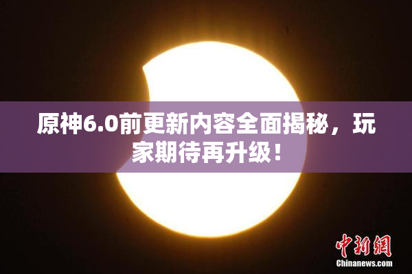 原神6.0前更新内容全面揭秘，玩家期待再升级！