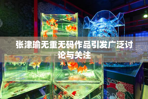 张津瑜无重无码作品引发广泛讨论与关注