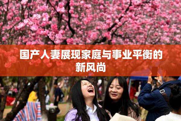 国产人妻展现家庭与事业平衡的新风尚