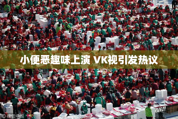 小便恶趣味上演 VK视引发热议