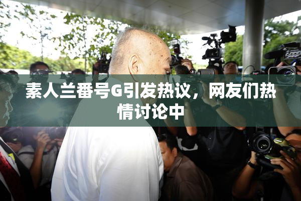 素人兰番号G引发热议，网友们热情讨论中