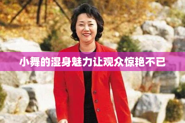 小舞的湿身魅力让观众惊艳不已