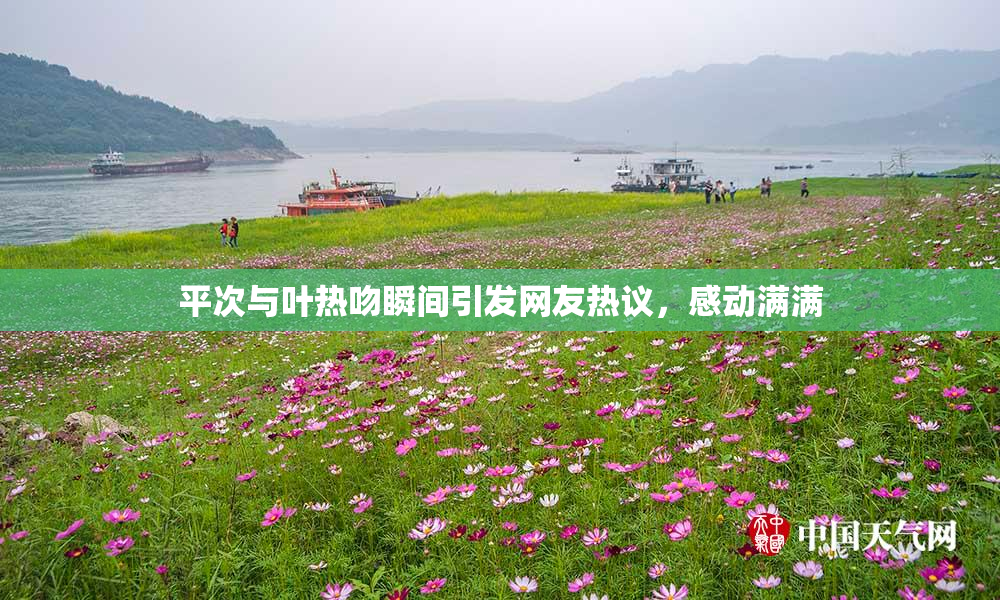 平次与叶热吻瞬间引发网友热议，感动满满