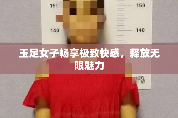 玉足女子畅享极致快感，释放无限魅力