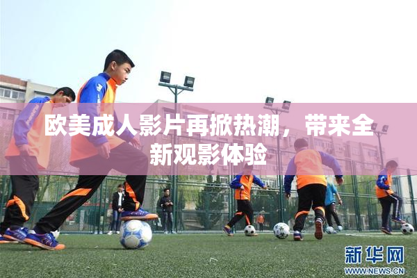 欧美成人影片再掀热潮，带来全新观影体验