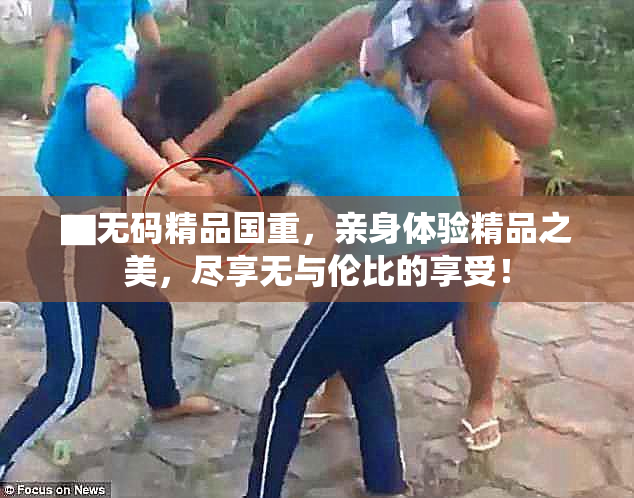 ▇无码精品国重，亲身体验精品之美，尽享无与伦比的享受！