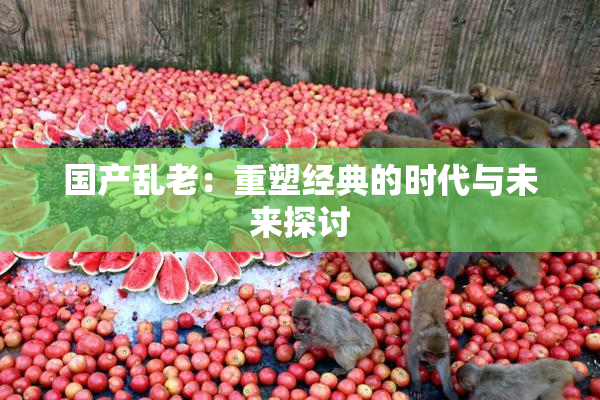 国产乱老：重塑经典的时代与未来探讨