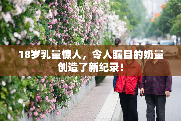 18岁乳量惊人，令人瞩目的奶量创造了新纪录！