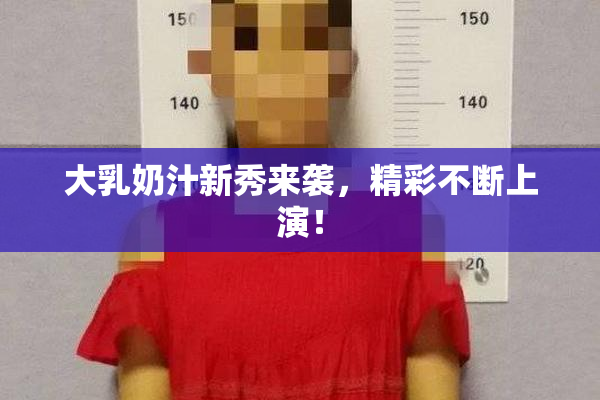 大乳奶汁新秀来袭，精彩不断上演！