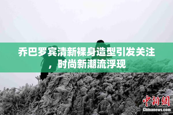 乔巴罗宾清新裸身造型引发关注，时尚新潮流浮现