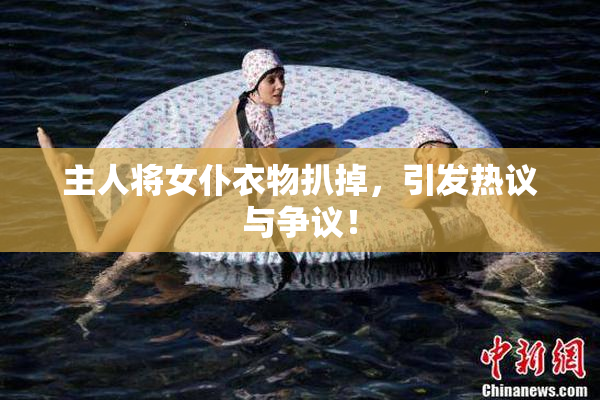 主人将女仆衣物扒掉，引发热议与争议！