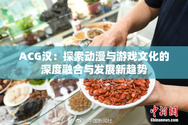 ACG汉：探索动漫与游戏文化的深度融合与发展新趋势